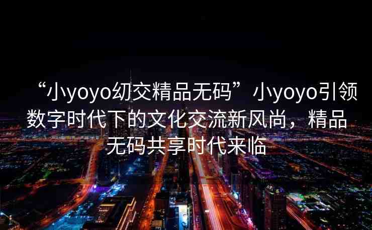 “小yoyo?交精品無碼”小yoyo引領數字時代下的文化交流新風尚，精品無碼共享時代來臨