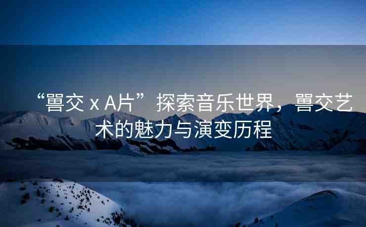 “嘼交ⅹA片”探索音樂世界，嘼交藝術(shù)的魅力與演變歷程