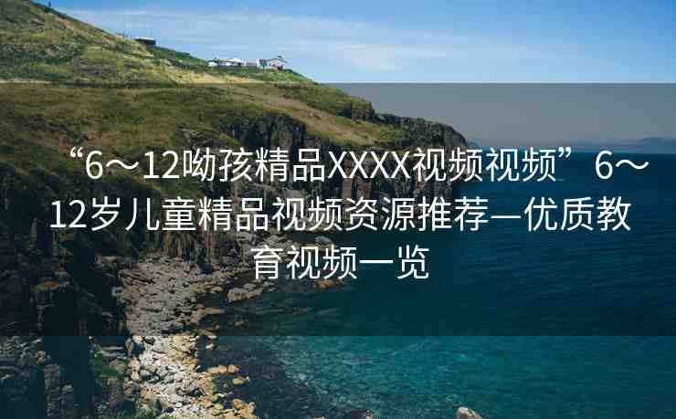 “6～12呦孩精品XXXX視頻視頻”6～12歲兒童精品視頻資源推薦—優(yōu)質(zhì)教育視頻一覽