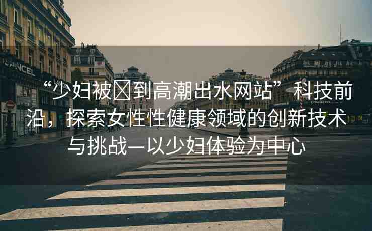 “少婦被?到高潮出水網(wǎng)站”科技前沿，探索女性性健康領(lǐng)域的創(chuàng)新技術(shù)與挑戰(zhàn)—以少婦體驗為中心