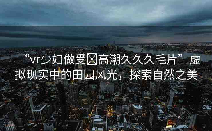“vr少婦做受?高潮久久久毛片”虛擬現(xiàn)實中的田園風光，探索自然之美