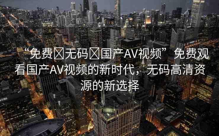 “免費(fèi)?無(wú)碼?國(guó)產(chǎn)AV視頻”免費(fèi)觀看國(guó)產(chǎn)AV視頻的新時(shí)代，無(wú)碼高清資源的新選擇