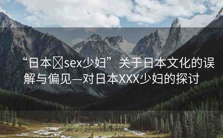 “日本?sex少婦”關(guān)于日本文化的誤解與偏見—對日本XXX少婦的探討