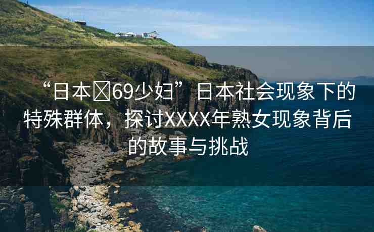 “日本?69少婦”日本社會(huì)現(xiàn)象下的特殊群體，探討XXXX年熟女現(xiàn)象背后的故事與挑戰(zhàn)