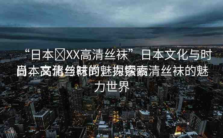 “日本?XX高清絲襪”日本文化與時尚，高清絲襪的魅力探索
日本文化與時尚，探索高清絲襪的魅力世界