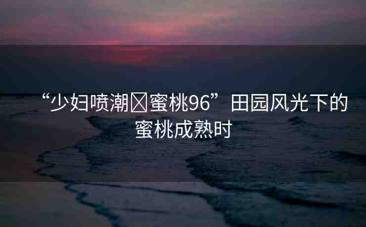 “少婦噴潮?蜜桃96”田園風光下的蜜桃成熟時