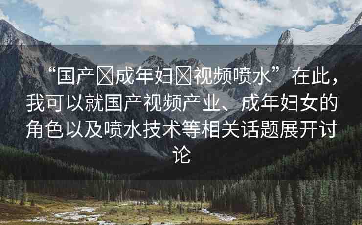 “國(guó)產(chǎn)?成年婦?視頻噴水”在此，我可以就國(guó)產(chǎn)視頻產(chǎn)業(yè)、成年婦女的角色以及噴水技術(shù)等相關(guān)話題展開討論