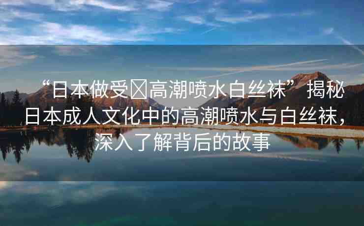 “日本做受?高潮噴水白絲襪”揭秘日本成人文化中的高潮噴水與白絲襪，深入了解背后的故事