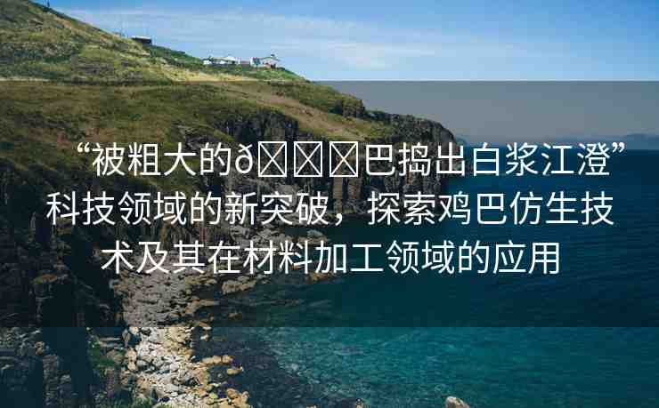 “被粗大的??巴搗出白漿江澄”科技領(lǐng)域的新突破，探索雞巴仿生技術(shù)及其在材料加工領(lǐng)域的應(yīng)用