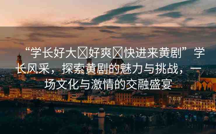“學(xué)長好大?好爽?快進(jìn)來黃劇”學(xué)長風(fēng)采，探索黃劇的魅力與挑戰(zhàn)，一場文化與激情的交融盛宴