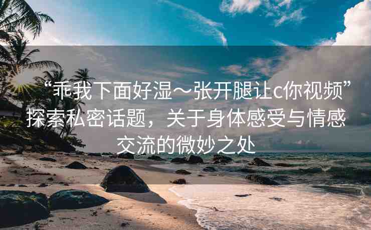 “乖我下面好濕～張開(kāi)腿讓c你視頻”探索私密話題，關(guān)于身體感受與情感交流的微妙之處