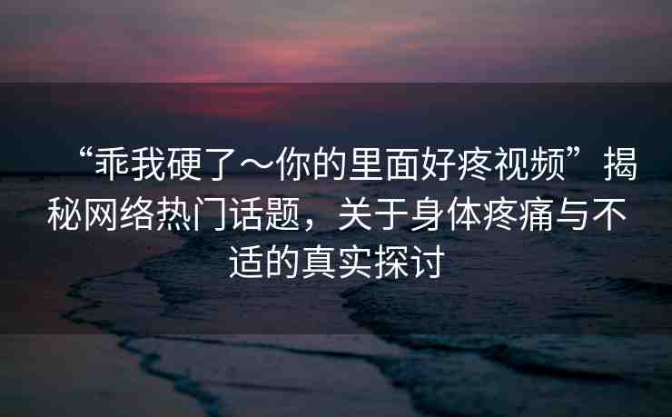 “乖我硬了～你的里面好疼視頻”揭秘網(wǎng)絡(luò)熱門話題，關(guān)于身體疼痛與不適的真實探討