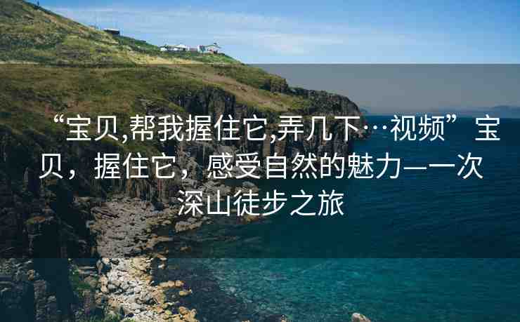 “寶貝,幫我握住它,弄幾下…視頻”寶貝，握住它，感受自然的魅力—一次深山徒步之旅