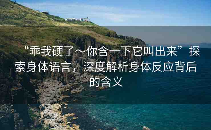 “乖我硬了～你含一下它叫出來”探索身體語言，深度解析身體反應(yīng)背后的含義
