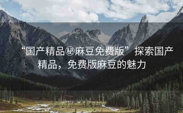“國產(chǎn)精品秘麻豆免費版”探索國產(chǎn)精品，免費版麻豆的魅力