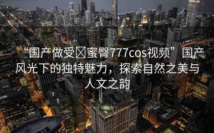 “國產(chǎn)做受?蜜臀777cos視頻”國產(chǎn)風(fēng)光下的獨(dú)特魅力，探索自然之美與人文之韻