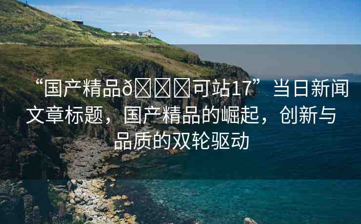 “國產(chǎn)精品??可站17”當(dāng)日新聞文章標(biāo)題，國產(chǎn)精品的崛起，創(chuàng)新與品質(zhì)的雙輪驅(qū)動