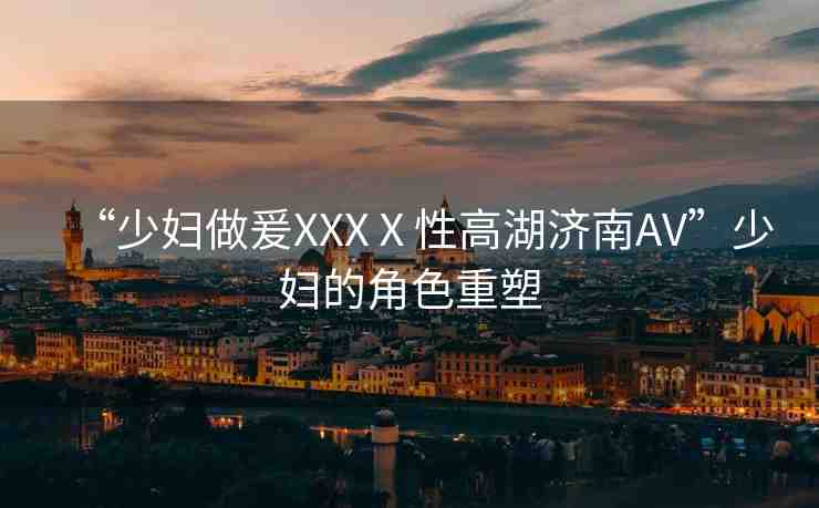 “少婦做爰XXXⅩ性高湖濟南AV”少婦的角色重塑
