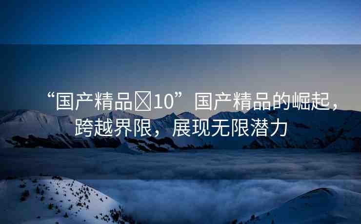 “國產(chǎn)精品?10”國產(chǎn)精品的崛起，跨越界限，展現(xiàn)無限潛力