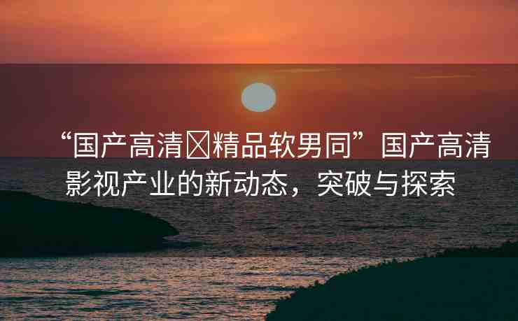 “國(guó)產(chǎn)高清?精品軟男同”國(guó)產(chǎn)高清影視產(chǎn)業(yè)的新動(dòng)態(tài)，突破與探索