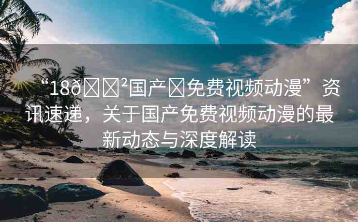 “18??國產(chǎn)?免費(fèi)視頻動(dòng)漫”資訊速遞，關(guān)于國產(chǎn)免費(fèi)視頻動(dòng)漫的最新動(dòng)態(tài)與深度解讀