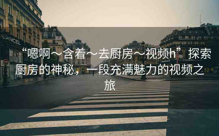“嗯啊～含著～去廚房～視頻h”探索廚房的神秘，一段充滿魅力的視頻之旅