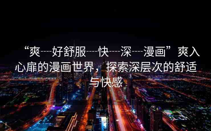 “爽┈好舒服┈快┈深┈漫畫”爽入心扉的漫畫世界，探索深層次的舒適與快感