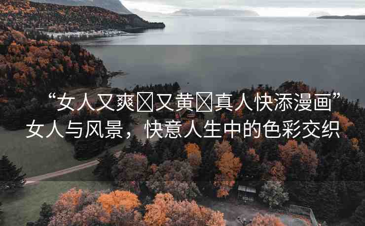 “女人又爽?又黃?真人快添漫畫”女人與風(fēng)景，快意人生中的色彩交織