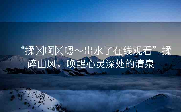 “揉?啊?嗯～出水了在線觀看”揉碎山風(fēng)，喚醒心靈深處的清泉