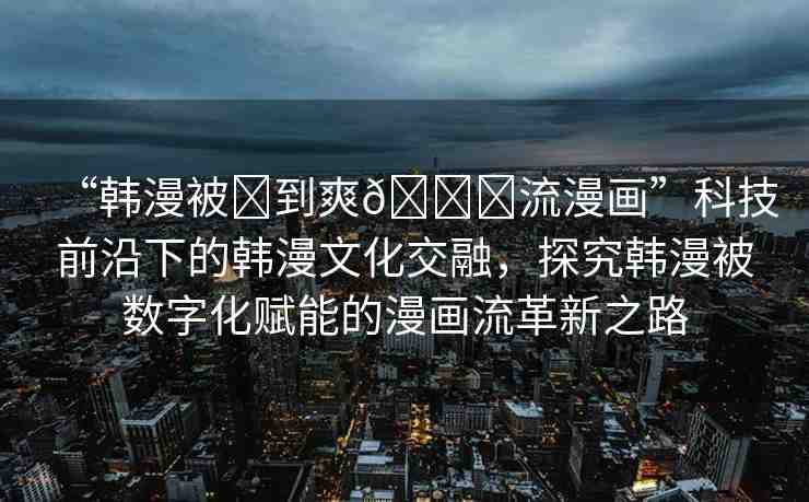 “韓漫被?到爽??流漫畫”科技前沿下的韓漫文化交融，探究韓漫被數(shù)字化賦能的漫畫流革新之路