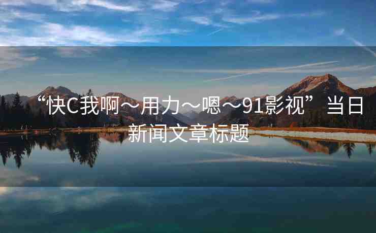 “快C我啊?用力?嗯?91影視”當(dāng)日新聞文章標(biāo)題