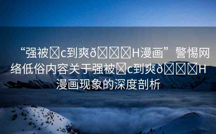 “強(qiáng)被?c到爽??H漫畫(huà)”警惕網(wǎng)絡(luò)低俗內(nèi)容關(guān)于強(qiáng)被?c到爽??H漫畫(huà)現(xiàn)象的深度剖析