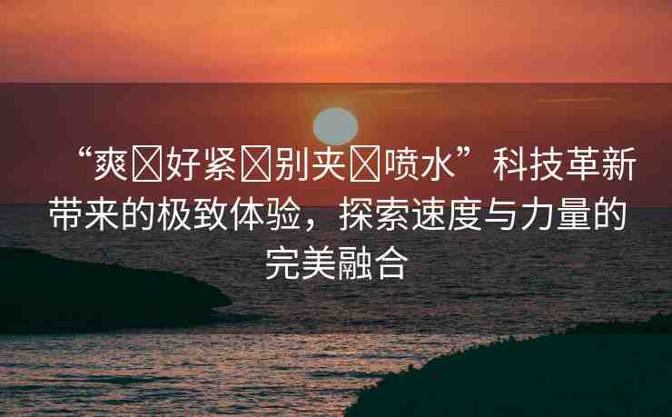 “爽?好緊?別夾?噴水”科技革新帶來(lái)的極致體驗(yàn)，探索速度與力量的完美融合