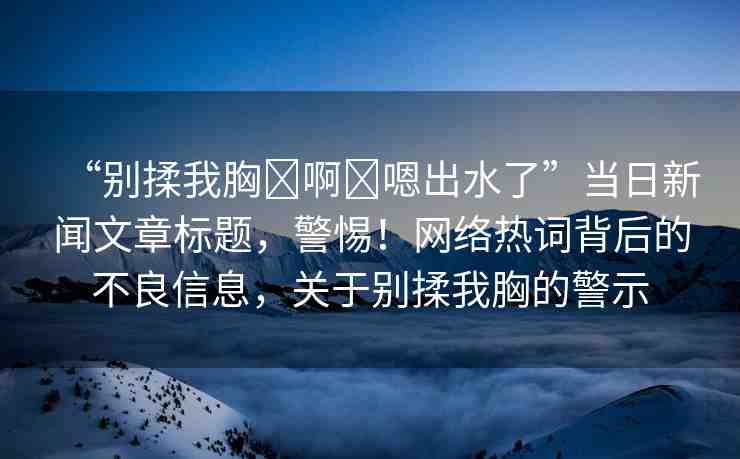 “別揉我胸?啊?嗯出水了”當日新聞文章標題，警惕！網(wǎng)絡(luò)熱詞背后的不良信息，關(guān)于別揉我胸的警示