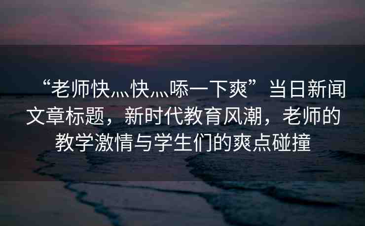 “老師快灬快灬?一下爽”當(dāng)日新聞文章標(biāo)題，新時(shí)代教育風(fēng)潮，老師的教學(xué)激情與學(xué)生們的爽點(diǎn)碰撞