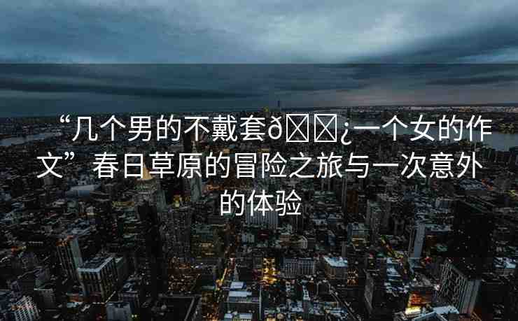 “幾個(gè)男的不戴套??一個(gè)女的作文”春日草原的冒險(xiǎn)之旅與一次意外的體驗(yàn)
