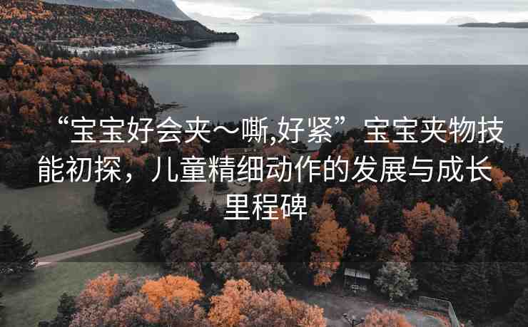 “寶寶好會夾～嘶,好緊”寶寶夾物技能初探，兒童精細(xì)動作的發(fā)展與成長里程碑
