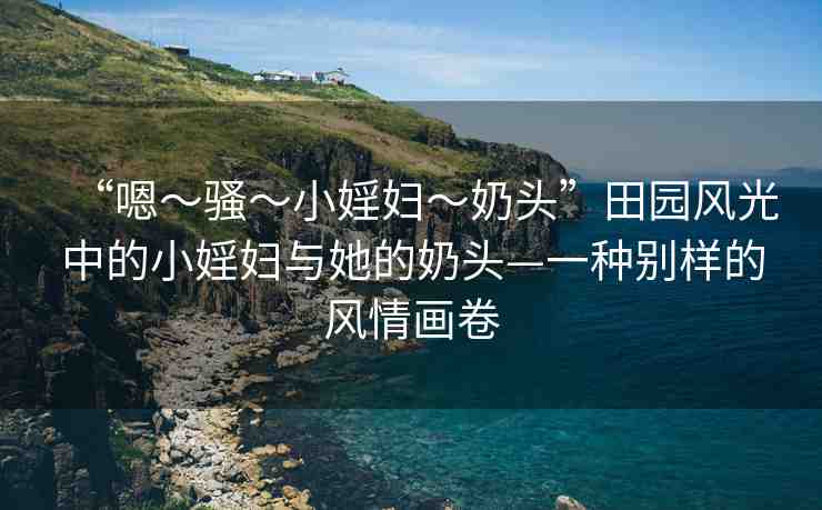 “嗯～騷～小婬婦～奶頭”田園風(fēng)光中的小婬婦與她的奶頭—一種別樣的風(fēng)情畫卷