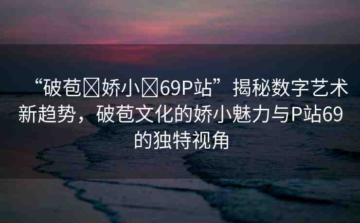 “破苞?嬌小?69P站”揭秘數字藝術新趨勢，破苞文化的嬌小魅力與P站69的獨特視角