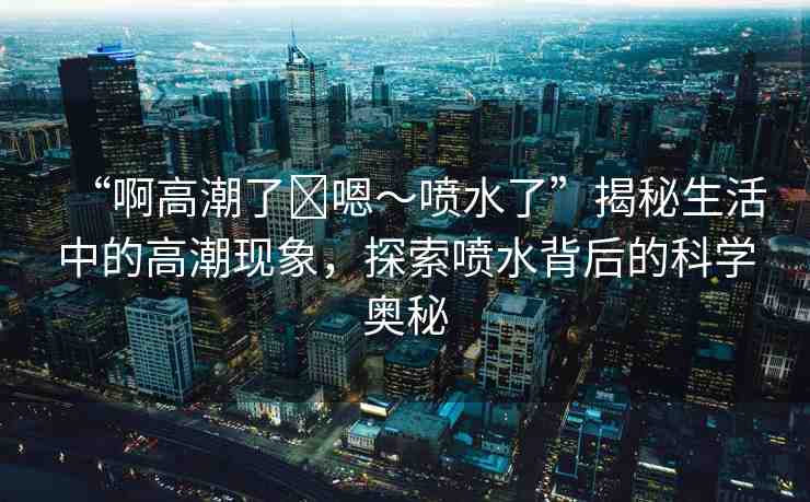 “啊高潮了?嗯～噴水了”揭秘生活中的高潮現(xiàn)象，探索噴水背后的科學奧秘