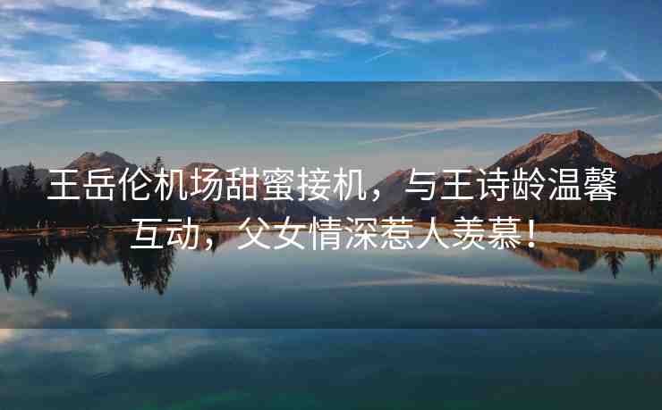 王岳倫機場甜蜜接機，與王詩齡溫馨互動，父女情深惹人羨慕！