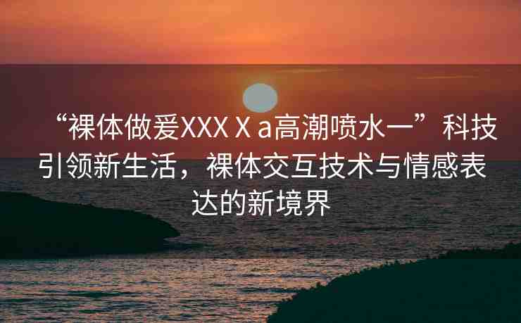 “裸體做爰XXXⅩa高潮噴水一”科技引領(lǐng)新生活，裸體交互技術(shù)與情感表達的新境界