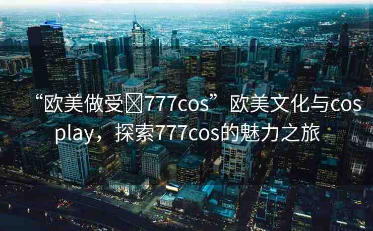 “歐美做受?777cos”歐美文化與cosplay，探索777cos的魅力之旅