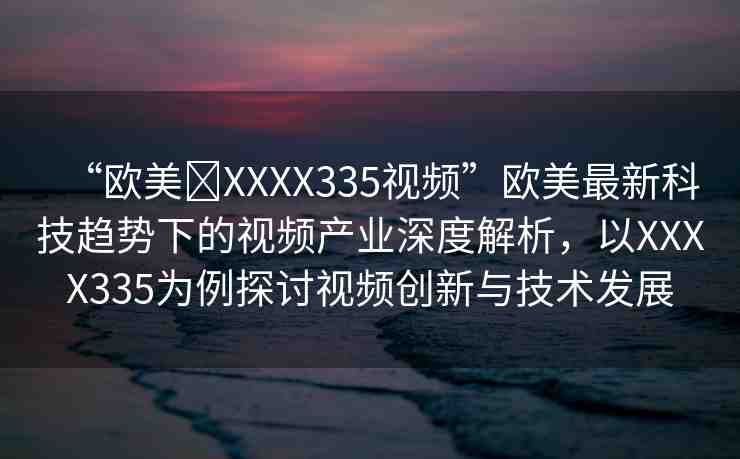 “歐美?XXXX335視頻”歐美最新科技趨勢下的視頻產(chǎn)業(yè)深度解析，以XXXX335為例探討視頻創(chuàng)新與技術(shù)發(fā)展