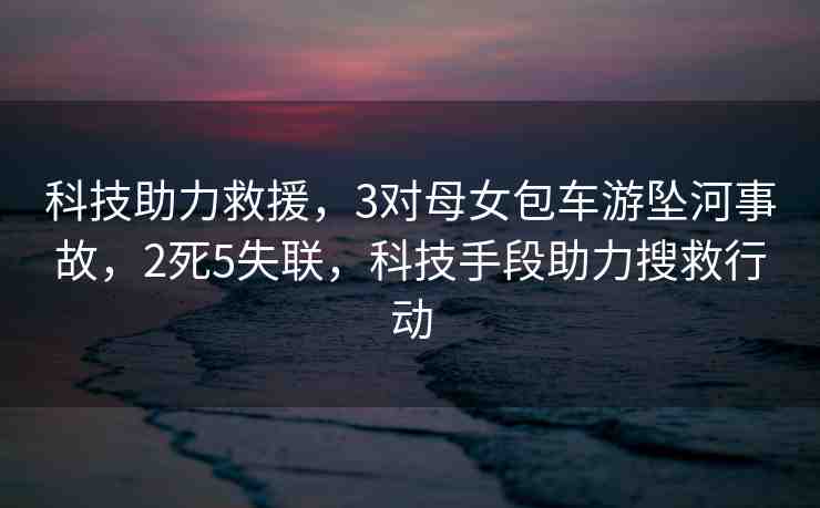 科技助力救援，3對母女包車游墜河事故，2死5失聯(lián)，科技手段助力搜救行動