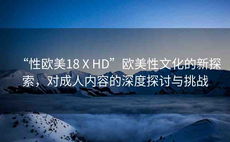 “性歐美18ⅩHD”歐美性文化的新探索，對(duì)成人內(nèi)容的深度探討與挑戰(zhàn)