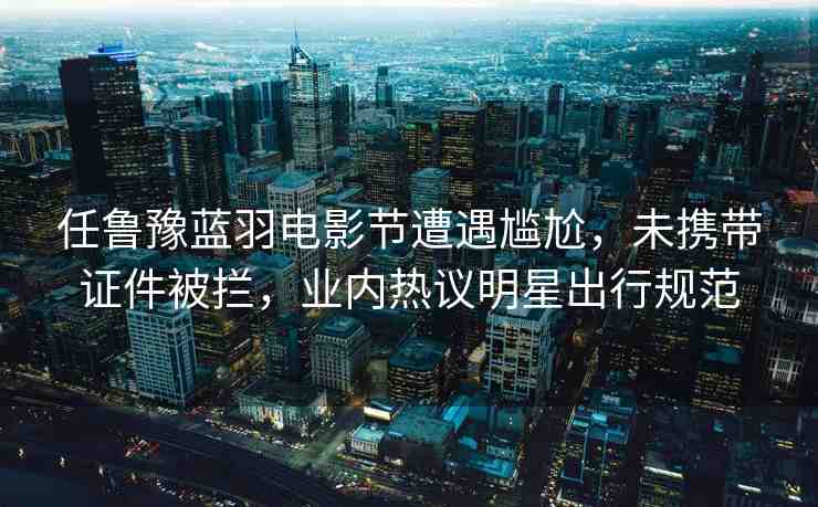 任魯豫藍(lán)羽電影節(jié)遭遇尷尬，未攜帶證件被攔，業(yè)內(nèi)熱議明星出行規(guī)范