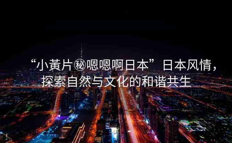 “小黃片秘嗯嗯啊日本”日本風情，探索自然與文化的和諧共生