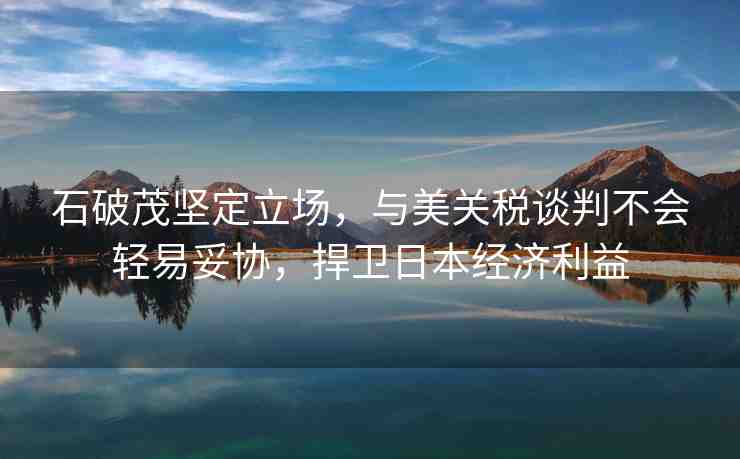 石破茂堅定立場，與美關(guān)稅談判不會輕易妥協(xié)，捍衛(wèi)日本經(jīng)濟利益