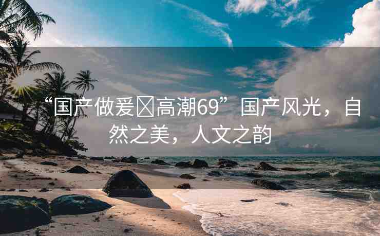 “國產(chǎn)做爰?高潮69”國產(chǎn)風(fēng)光，自然之美，人文之韻